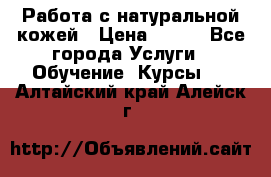 Работа с натуральной кожей › Цена ­ 500 - Все города Услуги » Обучение. Курсы   . Алтайский край,Алейск г.